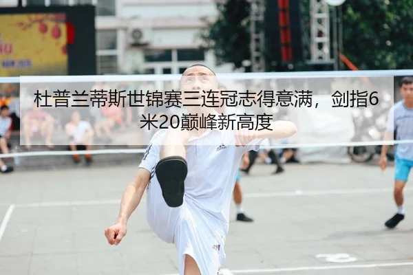 杜普兰蒂斯世锦赛三连冠志得意满，剑指6米20巅峰新高度
