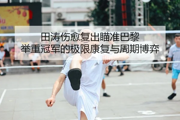 田涛伤愈复出瞄准巴黎 举重冠军的极限康复与周期博弈