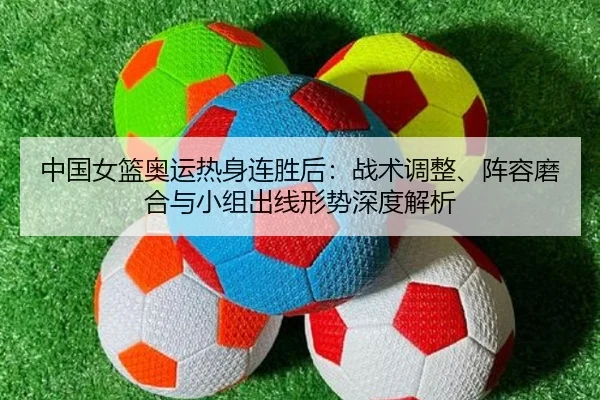 中国女篮奥运热身连胜后：战术调整、阵容磨合与小组出线形势深度解析