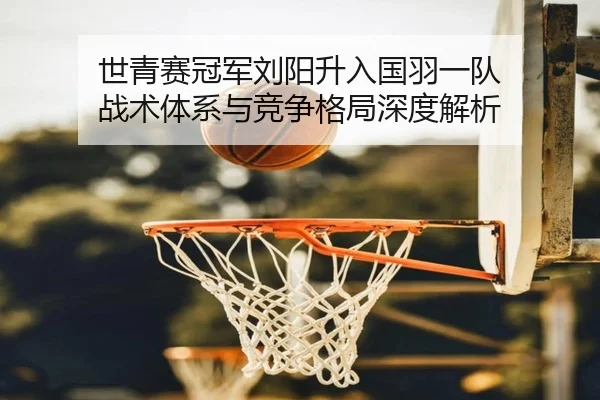 世青赛冠军刘阳升入国羽一队 战术体系与竞争格局深度解析