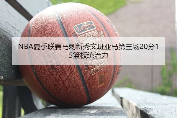 NBA夏季联赛马刺新秀文班亚马第三场20分15篮板统治力